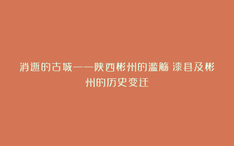 消逝的古城——陕西彬州的滥觞：漆县及彬州的历史变迁