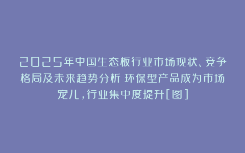 2025年中国生态板行业市场现状、竞争格局及未来趋势分析：环保型产品成为市场宠儿，行业集中度提升[图]