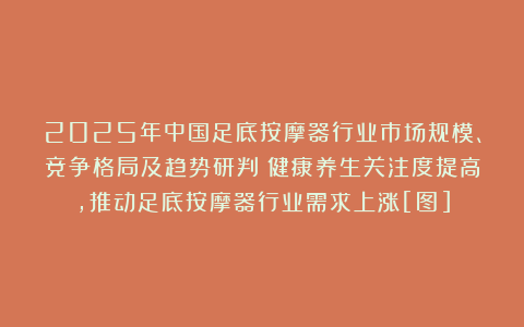 2025年中国足底按摩器行业市场规模、竞争格局及趋势研判：健康养生关注度提高，推动足底按摩器行业需求上涨[图]