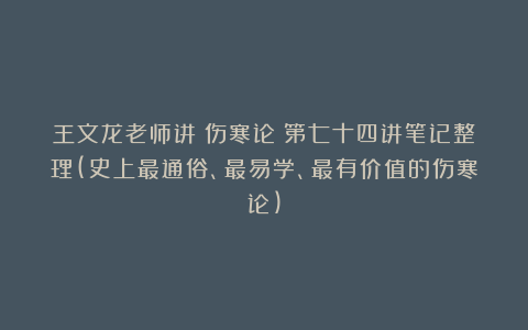 王文龙老师讲《伤寒论》第七十四讲笔记整理(史上最通俗、最易学、最有价值的伤寒论)
