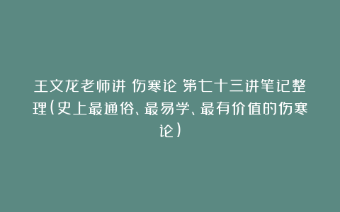 王文龙老师讲《伤寒论》第七十三讲笔记整理(史上最通俗、最易学、最有价值的伤寒论)