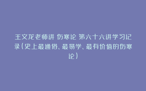 王文龙老师讲《伤寒论》第六十六讲学习记录(史上最通俗、最易学、最有价值的伤寒论)