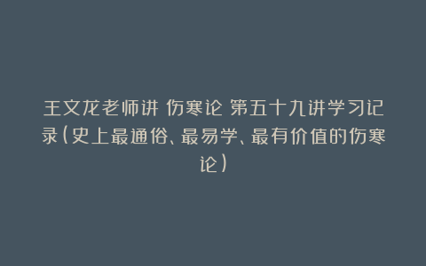 王文龙老师讲《伤寒论》第五十九讲学习记录(史上最通俗、最易学、最有价值的伤寒论)