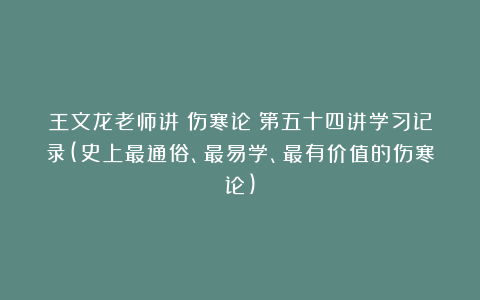 王文龙老师讲《伤寒论》第五十四讲学习记录(史上最通俗、最易学、最有价值的伤寒论)