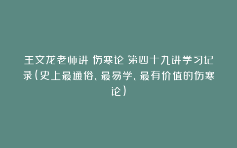 王文龙老师讲《伤寒论》第四十九讲学习记录(史上最通俗、最易学、最有价值的伤寒论)