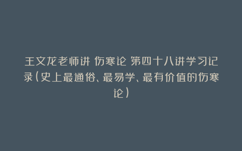 王文龙老师讲《伤寒论》第四十八讲学习记录(史上最通俗、最易学、最有价值的伤寒论)
