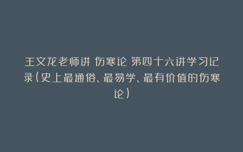 王文龙老师讲《伤寒论》第四十六讲学习记录(史上最通俗、最易学、最有价值的伤寒论)