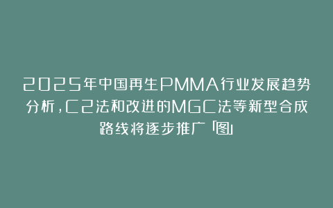 2025年中国再生PMMA行业发展趋势分析,C2法和改进的MGC法等新型合成路线将逐步推广「图」