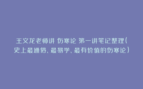 王文龙老师讲《伤寒论》第一讲笔记整理(史上最通俗、最易学、最有价值的伤寒论)