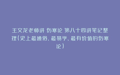 王文龙老师讲《伤寒论》第八十四讲笔记整理(史上最通俗、最易学、最有价值的伤寒论)