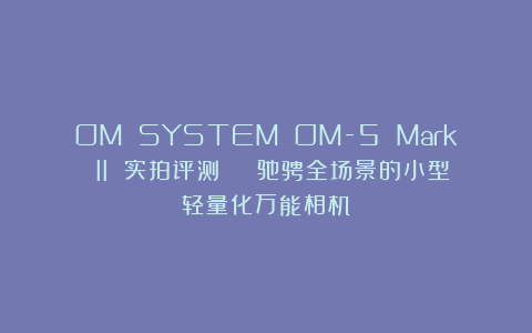 OM SYSTEM OM-5 Mark II 实拍评测 | 驰骋全场景的小型轻量化万能相机