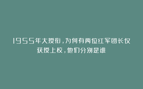 1955年大授衔，为何有两位红军团长仅获授上校，他们分别是谁？