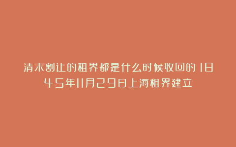 清末割让的租界都是什么时候收回的？1845年11月29日上海租界建立