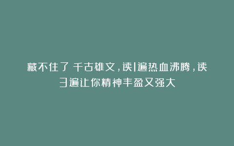 藏不住了！千古雄文，读1遍热血沸腾，读3遍让你精神丰盈又强大！