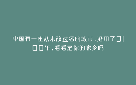 中国有一座从未改过名的城市，沿用了3100年，看看是你的家乡吗？