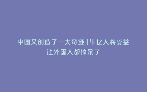 中国又创造了一大奇迹！14亿人将受益！让外国人都惊呆了！