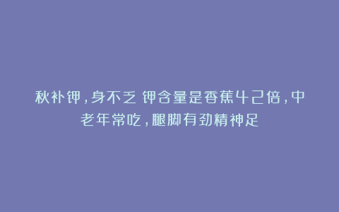 秋补钾，身不乏！钾含量是香蕉42倍，中老年常吃，腿脚有劲精神足