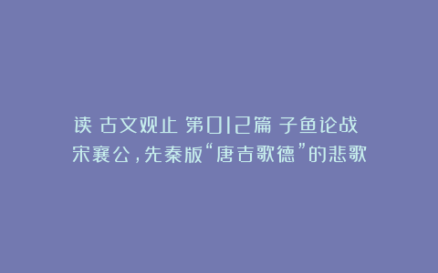 读《古文观止》第012篇《子鱼论战》：宋襄公，先秦版“唐吉歌德”的悲歌