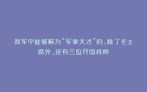 我军中能够称为“军事天才”的，除了毛主席外，还有三位开国将帅！