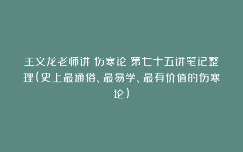 王文龙老师讲《伤寒论》第七十五讲笔记整理(史上最通俗、最易学、最有价值的伤寒论)