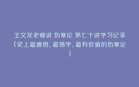 王文龙老师讲《伤寒论》第七十讲学习记录(史上最通俗、最易学、最有价值的伤寒论)