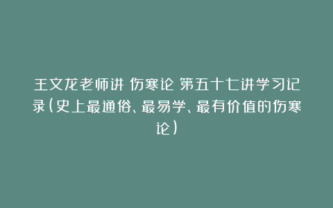 王文龙老师讲《伤寒论》第五十七讲学习记录(史上最通俗、最易学、最有价值的伤寒论)