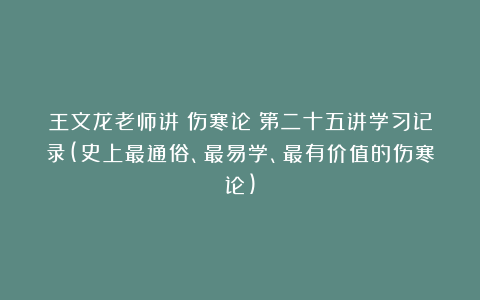 王文龙老师讲《伤寒论》第二十五讲学习记录(史上最通俗、最易学、最有价值的伤寒论)