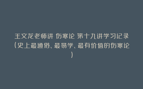 王文龙老师讲《伤寒论》第十九讲学习记录(史上最通俗、最易学、最有价值的伤寒论)