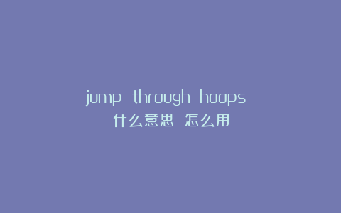 jump through hoops 什么意思 怎么用