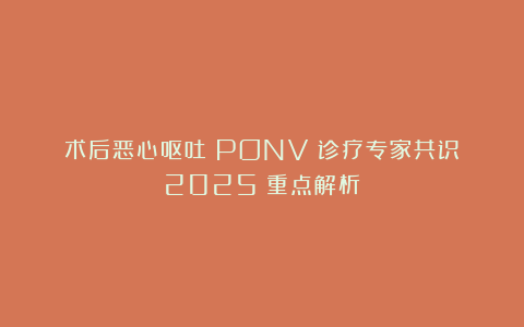 术后恶心呕吐(PONV)诊疗专家共识(2025)重点解析