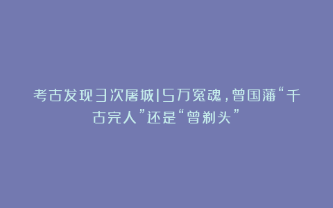 考古发现3次屠城15万冤魂,曾国藩“千古完人”还是“曾剃头”?