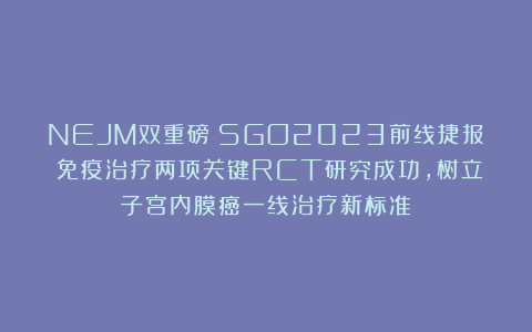 NEJM双重磅：SGO2023前线捷报！免疫治疗两项关键RCT研究成功，树立子宫内膜癌一线治疗新标准！