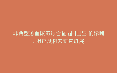 非典型溶血尿毒综合征（aHUS）的诊断、治疗及相关研究进展