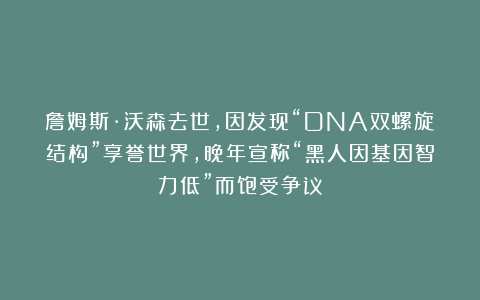 詹姆斯·沃森去世,因发现“DNA双螺旋结构”享誉世界,晚年宣称“黑人因基因智力低”而饱受争议