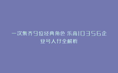 一次集齐9位经典角色！乐高10356企业号人仔全解析