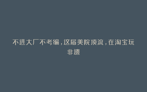 不进大厂不考编，这届美院顶流，在淘宝玩非遗