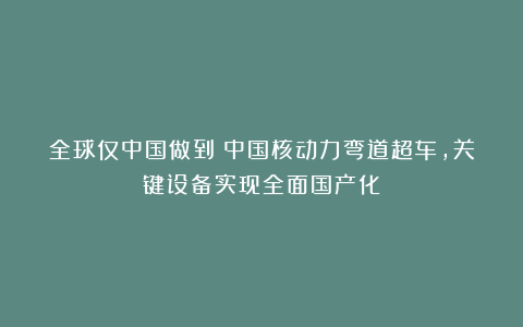 全球仅中国做到！中国核动力弯道超车，关键设备实现全面国产化
