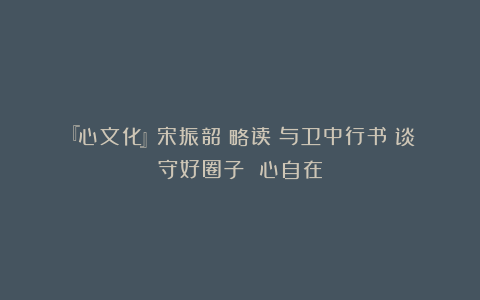 『心文化』宋振韶：略读《与卫中行书》谈守好圈子 心自在
