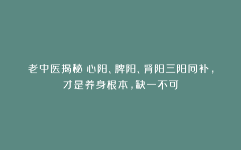 老中医揭秘：心阳、脾阳、肾阳三阳同补，才是养身根本，缺一不可