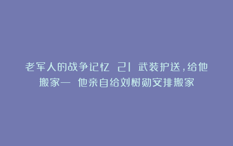 老军人的战争记忆 21 武装护送，给他搬家— 他亲自给刘树勋安排搬家