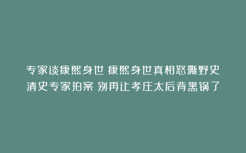 专家谈康熙身世：康熙身世真相怒撕野史！清史专家拍案：别再让孝庄太后背黑锅了