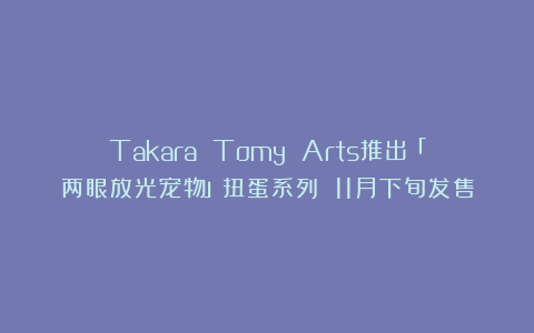 Takara Tomy Arts推出「两眼放光宠物」扭蛋系列 11月下旬发售