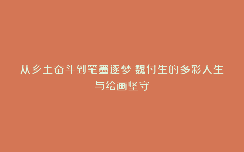 从乡土奋斗到笔墨逐梦：魏付生的多彩人生与绘画坚守