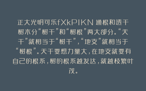 正大光明可乐fXkP1KN：通根和透干树木分“树干”和“树根”两大部分。“天干”就相当于“树干”，“地支”就相当于“树根”。天干要想力量大，在地支就要有自己的根系，树的根系越发达，就越枝繁叶茂。