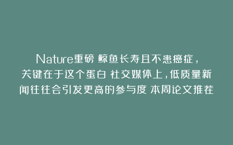 Nature重磅:鲸鱼长寿且不患癌症,关键在于这个蛋白;社交媒体上,低质量新闻往往会引发更高的参与度|本周论文推荐