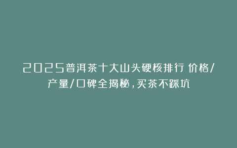 2025普洱茶十大山头硬核排行！价格/产量/口碑全揭秘，买茶不踩坑