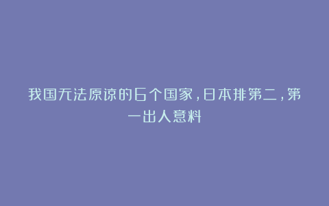 我国无法原谅的6个国家，日本排第二，第一出人意料