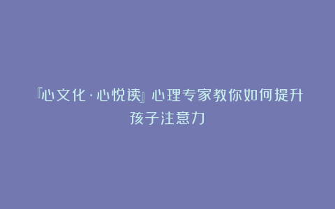 『心文化·心悦读』心理专家教你如何提升孩子注意力？