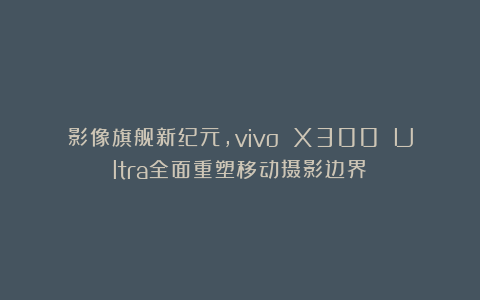 影像旗舰新纪元，vivo X300 Ultra全面重塑移动摄影边界