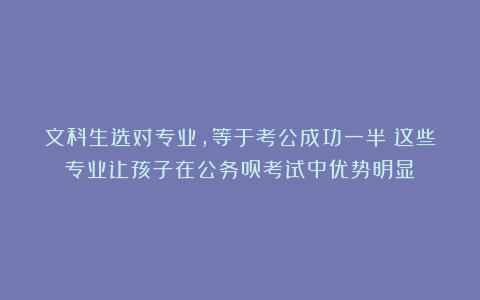 文科生选对专业,等于考公成功一半!这些专业让孩子在公务员考试中优势明显